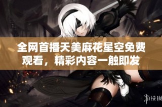 全网首播天美麻花星空免费观看，精彩内容一触即发