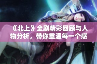 《北上》全剧精彩回顾与人物分析，带你重温每一个感人瞬间