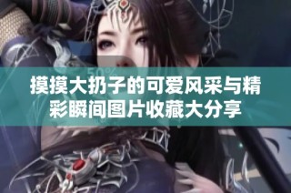 摸摸大扔子的可爱风采与精彩瞬间图片收藏大分享
