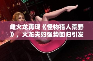 雌火龙再现《怪物猎人荒野》，火龙夫妇强势回归引发猎人热潮！