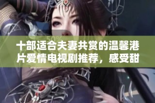 十部适合夫妻共赏的温馨港片爱情电视剧推荐，感受甜蜜与浪漫