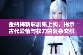 金瓶梅精彩剧集上线，揭示古代爱情与权力的复杂交织故事