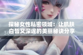 探秘女性私密领域：让肌肤白皙又深邃的美丽秘诀分享