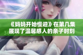 《妈妈开始慢迎》在第几集展现了温馨感人的亲子时刻分享