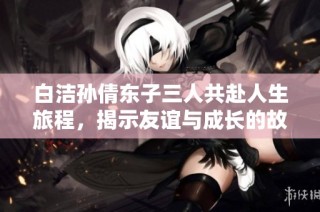 白洁孙倩东子三人共赴人生旅程，揭示友谊与成长的故事