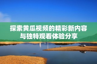 探索黄瓜视频的精彩新内容与独特观看体验分享