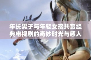 年长男子与年轻女孩共赏经典电视剧的奇妙时光与感人故事
