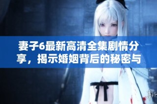 妻子6最新高清全集剧情分享，揭示婚姻背后的秘密与波折