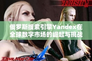 俄罗斯搜索引擎Yandex在全球数字市场的崛起与挑战分析