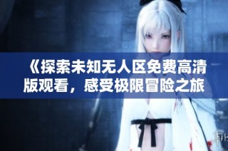 《探索未知无人区免费高清版观看，感受极限冒险之旅的非凡体验》