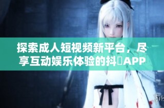 探索成人短视频新平台，尽享互动娱乐体验的抖抈APP