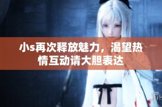 小s再次释放魅力，渴望热情互动请大胆表达