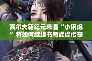 高尔夫新纪元来临“小钢炮”将如何继续书写辉煌传奇