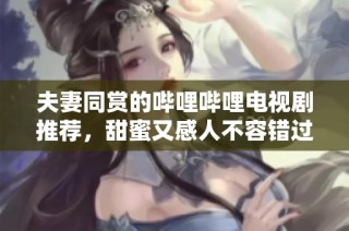 夫妻同赏的哔哩哔哩电视剧推荐，甜蜜又感人不容错过