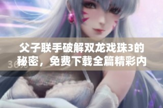 父子联手破解双龙戏珠3的秘密，免费下载全篇精彩内容！