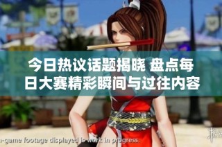 今日热议话题揭晓 盘点每日大赛精彩瞬间与过往内容回顾