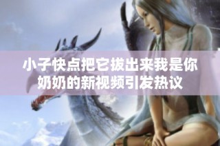 小子快点把它拔出来我是你奶奶的新视频引发热议