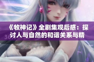 《牧神记》全剧集观后感：探讨人与自然的和谐关系与精神追求