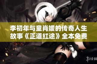 李初年与童肖媛的传奇人生故事《正道红途》全本免费观看攻略解析