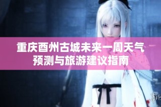 重庆酉州古城未来一周天气预测与旅游建议指南
