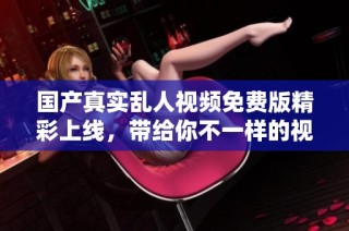 国产真实乱人视频免费版精彩上线，带给你不一样的视觉体验