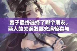 麦子最终选择了哪个朋友，两人的关系发展充满惊喜与感动