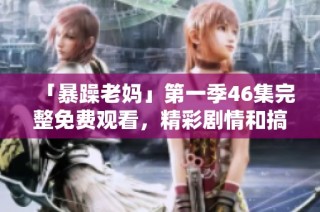 「暴躁老妈」第一季46集完整免费观看，精彩剧情和搞笑瞬间尽在其中