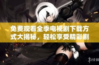 免费观看全季电视剧下载方式大揭秘，轻松享受精彩剧集