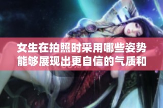女生在拍照时采用哪些姿势能够展现出更自信的气质和风格