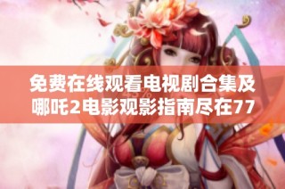 免费在线观看电视剧合集及哪吒2电影观影指南尽在7777影院