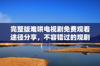 完整版难哄电视剧免费观看途径分享，不容错过的观剧选择