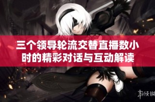 三个领导轮流交替直播数小时的精彩对话与互动解读