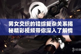 男女交织的错综复杂关系揭秘精彩视频带你深入了解情感世界