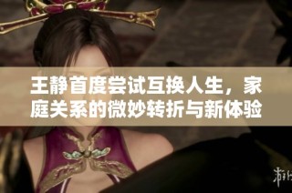 王静首度尝试互换人生，家庭关系的微妙转折与新体验