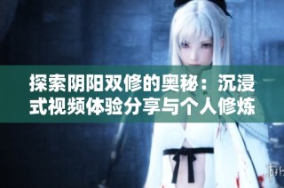探索阴阳双修的奥秘：沉浸式视频体验分享与个人修炼指南
