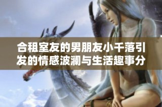 合租室友的男朋友小千落引发的情感波澜与生活趣事分享