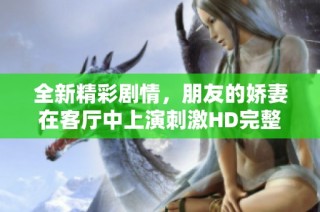全新精彩剧情，朋友的娇妻在客厅中上演刺激HD完整版视频