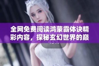 全网免费阅读鸿蒙霸体诀精彩内容，探秘玄幻世界的巅峰修炼之路