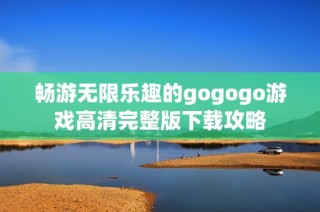 畅游无限乐趣的gogogo游戏高清完整版下载攻略