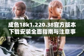 成色18k1.220.38官方版本下载安装全面指南与注意事项分享