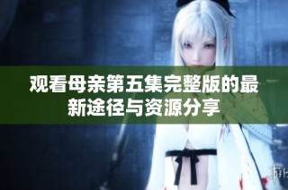 观看母亲第五集完整版的最新途径与资源分享