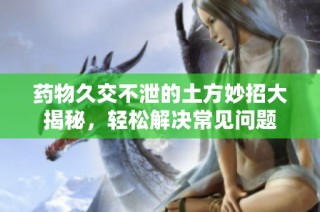药物久交不泄的土方妙招大揭秘，轻松解决常见问题