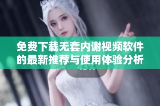免费下载无套内谢视频软件的最新推荐与使用体验分析