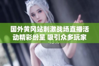 国外黄冈站刺激战场直播活动精彩纷呈 吸引众多玩家热情参与