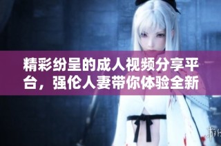 精彩纷呈的成人视频分享平台，强伦人妻带你体验全新视听盛宴