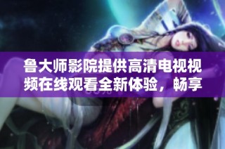 鲁大师影院提供高清电视视频在线观看全新体验，畅享视听盛宴