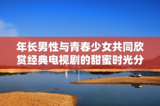 年长男性与青春少女共同欣赏经典电视剧的甜蜜时光分享
