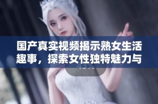 国产真实视频揭示熟女生活趣事，探索女性独特魅力与情感世界