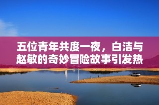 五位青年共度一夜，白洁与赵敏的奇妙冒险故事引发热议