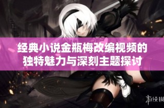 经典小说金瓶梅改编视频的独特魅力与深刻主题探讨
